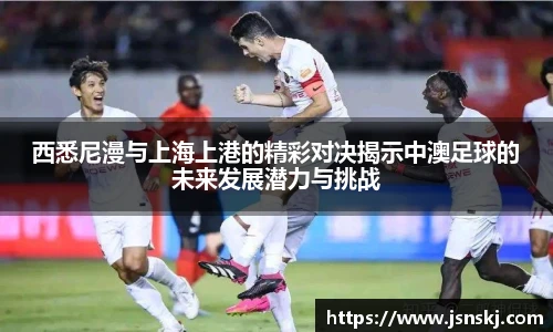 西悉尼漫与上海上港的精彩对决揭示中澳足球的未来发展潜力与挑战